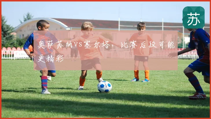 奥萨苏纳vs塞尔塔，比赛后段可能更精彩